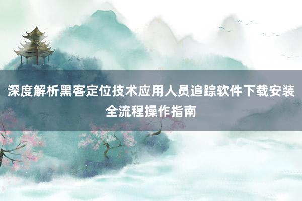 深度解析黑客定位技术应用人员追踪软件下载安装全流程操作指南
