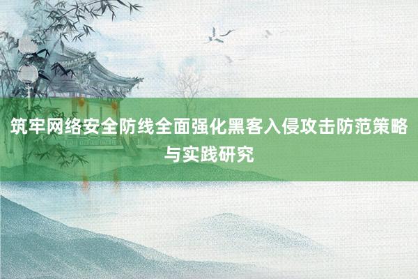 筑牢网络安全防线全面强化黑客入侵攻击防范策略与实践研究
