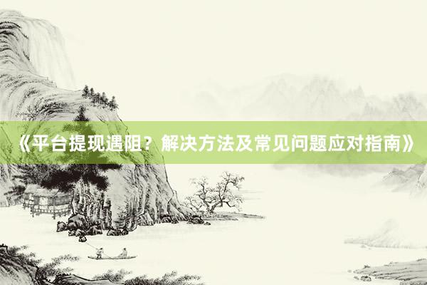 《平台提现遇阻？解决方法及常见问题应对指南》